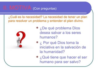 II. MOTIVA (Con preguntas)
 ¿De qué problema Dios
desea salvar a los seres
humanos?
 ¿ Por qué Dios toma la
iniciativa en la salvación de
la humanidad?
 ¿Qué tiene que hacer el ser
humano para ser salvo?
¿Cuál es la necesidad? La necesidad de tener un plan
para resolver un problema y entender el plan divino.
 