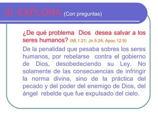 III. EXPLORA (Con preguntas)
¿De qué problema Dios desea salvar a los
seres humanos? (Mt.1:21; Jn.5:24; Apoc.12:9)
De la penalidad que pesaba sobres los seres
humanos, por rebelarse contra el gobierno
de Dios, desobedeciendo su Ley. No
solamente de las consecuencias de infringir
la norma divina, sino de la práctica del
pecado y del poder del enemigo de Dios, del
ángel rebelde que fue expulsado del cielo.
 