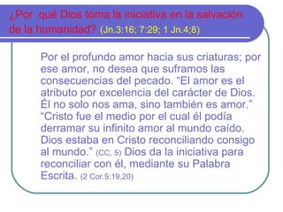 ¿Por qué Dios toma la iniciativa en la salvación
de la humanidad? (Jn.3:16; 7:29; 1 Jn.4;8)
Por el profundo amor hacia sus criaturas; por
ese amor, no desea que suframos las
consecuencias del pecado. “El amor es el
atributo por excelencia del carácter de Dios.
Él no solo nos ama, sino también es amor.”
“Cristo fue el medio por el cual él podía
derramar su infinito amor al mundo caído.
Dios estaba en Cristo reconciliando consigo
al mundo.” (CC, 5) Dios da la iniciativa para
reconciliar con él, mediante su Palabra
Escrita. (2 Cor.5:19,20)
 