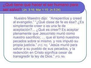 ¿Qué tiene que hacer el ser humano para
ser salvo? (Jn. 3:16; Mar.1:15; Jn.5:24)
Nuestro Maestro dijo: “Arrepentíos y creed
al evangelio.” “¿Qué clase de fe es ésa? ¿Es
simplemente creer o es una fe de
aceptación?... ¿Qué es creer? Es aceptar
plenamente que Jesucristo murió como
nuestro sacrificio; … que él tomó nuestros
pecados sobre si mismo, y nos imputó su
propia justicia.” (FO, 70). “Jesús murió para
salvar a su pueblo de sus pecados, y la
redención en Cristo significa cesar de
transgredir la ley de Dios.” (FO, 98)
 