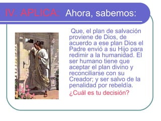 IV. APLICA: Ahora, sabemos:
Que, el plan de salvación
proviene de Dios, de
acuerdo a ese plan Dios el
Padre envió a su Hijo para
redimir a la humanidad. El
ser humano tiene que
aceptar el plan divino y
reconciliarse con su
Creador; y ser salvo de la
penalidad por rebeldía.
¿Cuál es tu decisión?
 