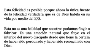 Esta felicidad es posible porque ahora la única fuente
de la felicidad verdadera que es de Dios habita en su
vida por medio del E/S.
Esta no es una felicidad que nosotros podamos fingir o
fabricar. Es una emoción natural que fluye en el
interior del nuevo discípulo desde que tiene la certeza
de haber sido perdonado y haber sido reconciliado con
Dios.
 