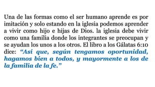 Una de las formas como el ser humano aprende es por
imitación y solo estando en la iglesia podemos aprender
a vivir como hijo e hijas de Dios. la iglesia debe vivir
como una familia donde los integrantes se preocupan y
se ayudan los unos a los otros. El libro a los Gálatas 6:10
dice: “Así que, según tengamos oportunidad,
hagamos bien a todos, y mayormente a los de
la familia de la fe.”
 