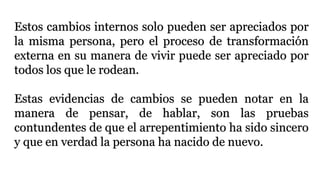 Estos cambios internos solo pueden ser apreciados por
la misma persona, pero el proceso de transformación
externa en su manera de vivir puede ser apreciado por
todos los que le rodean.
Estas evidencias de cambios se pueden notar en la
manera de pensar, de hablar, son las pruebas
contundentes de que el arrepentimiento ha sido sincero
y que en verdad la persona ha nacido de nuevo.
 