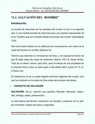 Ministerio Evangélico Vida Nueva
Estudio Bíblico: “LA SALVACIÓN DEL HOMBRE”
Pastor David N. Zamora. Tampa. Florida. Junio del 2013 Página 2
““LLAA SSAALLVVAACCIIÓÓNN DDEELL HHOOMMBBRREE””
Introducción.
La muerte de Jesucristo por los pecados del mundo no fue ni un segundo
plan ni una medida tomada de improviso para una creación descarriada. Él
es el “Cordero que fue inmolado desde el principio del mundo” (Apocalipsis
13:8).
Dios tomó esta medida con la sabiduría de su presciencia, aun antes de la
caída del hombre en el Edén (Efesios1:4).
Término que describe la omnisciencia de Dios, y en especial el hecho de
que Él sabe todas las cosas de antemano (Salmo 139.1-6; Isaías 46.9s).
Todo es un eterno "ahora" para Dios, pues el tiempo es una propiedad de
la creación finita y Dios no está sujeto a ella (Salmo 90.4; Isaías 57.15; cf.
2 Pedro 3.8).
El cristianismo no es un recién llegado entre las religiones del mundo, sino
que fue instituido en la mente de Dios antes del principio del tiempo.
I. CONCEPTO DE SALVACIÓN
SALVACIÓN, del gr. soterion; que significa: Rescate, liberación, seguri-
dad, entrega, salida, preservación;…
La idea básica del término «salvación» es rescatar y preservar de un peli-
gro inminente; implica dar salud y seguridad.
 