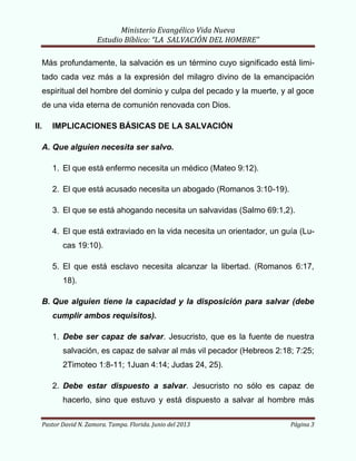 Ministerio Evangélico Vida Nueva
Estudio Bíblico: “LA SALVACIÓN DEL HOMBRE”
Pastor David N. Zamora. Tampa. Florida. Junio del 2013 Página 3
Más profundamente, la salvación es un término cuyo significado está limi-
tado cada vez más a la expresión del milagro divino de la emancipación
espiritual del hombre del dominio y culpa del pecado y la muerte, y al goce
de una vida eterna de comunión renovada con Dios.
II. IMPLICACIONES BÁSICAS DE LA SALVACIÓN
A. Que alguien necesita ser salvo.
1. El que está enfermo necesita un médico (Mateo 9:12).
2. El que está acusado necesita un abogado (Romanos 3:10-19).
3. El que se está ahogando necesita un salvavidas (Salmo 69:1,2).
4. El que está extraviado en la vida necesita un orientador, un guía (Lu-
cas 19:10).
5. El que está esclavo necesita alcanzar la libertad. (Romanos 6:17,
18).
B. Que alguien tiene la capacidad y la disposición para salvar (debe
cumplir ambos requisitos).
1. Debe ser capaz de salvar. Jesucristo, que es la fuente de nuestra
salvación, es capaz de salvar al más vil pecador (Hebreos 2:18; 7:25;
2Timoteo 1:8-11; 1Juan 4:14; Judas 24, 25).
2. Debe estar dispuesto a salvar. Jesucristo no sólo es capaz de
hacerlo, sino que estuvo y está dispuesto a salvar al hombre más
 