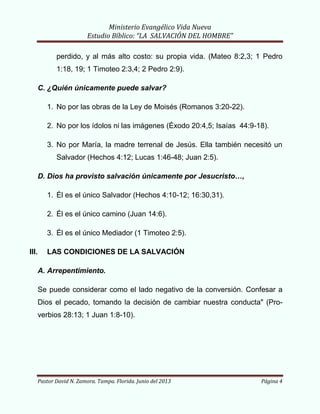 Ministerio Evangélico Vida Nueva
Estudio Bíblico: “LA SALVACIÓN DEL HOMBRE”
Pastor David N. Zamora. Tampa. Florida. Junio del 2013 Página 4
perdido, y al más alto costo: su propia vida. (Mateo 8:2,3; 1 Pedro
1:18, 19; 1 Timoteo 2:3,4; 2 Pedro 2:9).
C. ¿Quién únicamente puede salvar?
1. No por las obras de la Ley de Moisés (Romanos 3:20-22).
2. No por los ídolos ni las imágenes (Éxodo 20:4,5; Isaías 44:9-18).
3. No por María, la madre terrenal de Jesús. Ella también necesitó un
Salvador (Hechos 4:12; Lucas 1:46-48; Juan 2:5).
D. Dios ha provisto salvación únicamente por Jesucristo…,
1. Él es el único Salvador (Hechos 4:10-12; 16:30,31).
2. Él es el único camino (Juan 14:6).
3. Él es el único Mediador (1 Timoteo 2:5).
III. LAS CONDICIONES DE LA SALVACIÓN
A. Arrepentimiento.
Se puede considerar como el lado negativo de la conversión. Confesar a
Dios el pecado, tomando la decisión de cambiar nuestra conducta" (Pro-
verbios 28:13; 1 Juan 1:8-10).
 