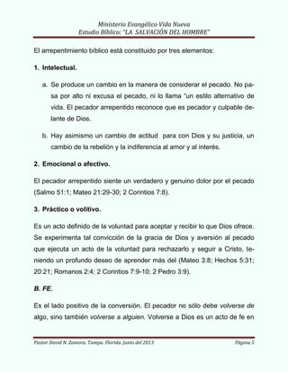Ministerio Evangélico Vida Nueva
Estudio Bíblico: “LA SALVACIÓN DEL HOMBRE”
Pastor David N. Zamora. Tampa. Florida. Junio del 2013 Página 5
El arrepentimiento bíblico está constituido por tres elementos:
1. Intelectual.
a. Se produce un cambio en la manera de considerar el pecado. No pa-
sa por alto ni excusa el pecado, ni lo llama “un estilo alternativo de
vida. El pecador arrepentido reconoce que es pecador y culpable de-
lante de Dios.
b. Hay asimismo un cambio de actitud para con Dios y su justicia, un
cambio de la rebelión y la indiferencia al amor y al interés.
2. Emocional o afectivo.
El pecador arrepentido siente un verdadero y genuino dolor por el pecado
(Salmo 51:1; Mateo 21:29-30; 2 Corintios 7:8).
3. Práctico o volitivo.
Es un acto definido de la voluntad para aceptar y recibir lo que Dios ofrece.
Se experimenta tal convicción de la gracia de Dios y aversión al pecado
que ejecuta un acto de la voluntad para rechazarlo y seguir a Cristo, te-
niendo un profundo deseo de aprender más del (Mateo 3:8; Hechos 5:31;
20:21; Romanos 2:4; 2 Corintios 7:9-10; 2 Pedro 3:9).
B. FE.
Es el lado positivo de la conversión. El pecador no sólo debe volverse de
algo, sino también volverse a alguien. Volverse a Dios es un acto de fe en
 