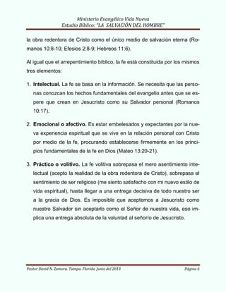Ministerio Evangélico Vida Nueva
Estudio Bíblico: “LA SALVACIÓN DEL HOMBRE”
Pastor David N. Zamora. Tampa. Florida. Junio del 2013 Página 6
la obra redentora de Cristo como el único medio de salvación eterna (Ro-
manos 10:8-10; Efesios 2:8-9; Hebreos 11:6).
Al igual que el arrepentimiento bíblico, la fe está constituida por los mismos
tres elementos:
1. Intelectual. La fe se basa en la información. Se necesita que las perso-
nas conozcan los hechos fundamentales del evangelio antes que se es-
pere que crean en Jesucristo como su Salvador personal (Romanos
10:17).
2. Emocional o afectivo. Es estar embelesados y expectantes por la nue-
va experiencia espiritual que se vive en la relación personal con Cristo
por medio de la fe, procurando establecerse firmemente en los princi-
pios fundamentales de la fe en Dios (Mateo 13:20-21).
3. Práctico o volitivo. La fe volitiva sobrepasa el mero asentimiento inte-
lectual (acepto la realidad de la obra redentora de Cristo), sobrepasa el
sentimiento de ser religioso (me siento satisfecho con mi nuevo estilo de
vida espiritual), hasta llegar a una entrega decisiva de todo nuestro ser
a la gracia de Dios. Es imposible que aceptemos a Jesucristo como
nuestro Salvador sin aceptarlo como el Señor de nuestra vida, eso im-
plica una entrega absoluta de la voluntad al señorío de Jesucristo.
 