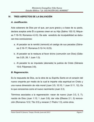 Ministerio Evangélico Vida Nueva
Estudio Bíblico: “LA SALVACIÓN DEL HOMBRE”
Pastor David N. Zamora. Tampa. Florida. Junio del 2013 Página 7
IV. TRES ASPECTOS DE LA SALVACIÓN
A. Justificación.
Acto soberano de Dios por el que, por pura gracia y a base de su pacto,
declara aceptos ante Él a quienes creen en su Hijo (Salmo 103:12; Mique-
as 7:18-19; Romanos 4.2-5). De este veredicto de inculpabilidad se dedu-
cen tres conclusiones:
a. Al pecador se le remitió (removió) el castigo de sus pecados (Géne-
sis 2:16-17; Romanos 5:12-14; 6:23).
b. Al pecador se le restaura al favor divino (comunión con Dios) (Gála-
tas 3:25, 26; 1 Juan 1:3).
c. Al pecador le es imputada (abonada) la justicia de Cristo (Génesis
15:6; Filipenses 3:9).
B. Regeneración.
Es la respuesta de Dios, es la obra de su Espíritu Santo en el corazón del
nuevo creyente por medio de la cual le imparte vida espiritual en Cristo y
una nueva dimensión de vida moral (Juan 3:5; 10:10; 1 Juan 5:11, 12). Es
lo que conocemos como el nuevo nacimiento (Juan 3.3).
Términos asociados a la regeneración: nacer de nuevo (Juan 3:3, 5, 7);
nacido de Dios (Juan 1:13; 1 Juan 3:9); dar vida (Efesios 2:1, 5) renova-
ción (Romanos 12:2; Tito 3:5) y renacer (1 Pedro 1:3), entre otros.
 