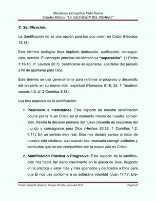 Ministerio Evangélico Vida Nueva
Estudio Bíblico: “LA SALVACIÓN DEL HOMBRE”
Pastor David N. Zamora. Tampa. Florida. Junio del 2013 Página 8
C. Santificación.
La Santificación no es una opción para los que creen en Cristo (Hebreos
12:14).
Este término teológico lleva implícito dedicación, purificación, consagra-
ción, servicio. El concepto principal del término es “separación”. (1 Pedro
1:13-16; cf. Levítico 20:7). Santificarse es apartarse, apartarse del pecado
a fin de apartarse para Dios.
Éste término se usa generalmente para referirse al progreso o desarrollo
del creyente en su nueva vida espiritual (Romanos 6:19, 22; 1 Tesaloni-
censes 4:3; cf. 2 Corintios 3:18).
Los tres aspectos de la santificación:
1. Posicional e Instantánea. Este aspecto de nuestra santificación
ocurre por la fe en Cristo en el momento mismo de nuestra conver-
sión. Revela la decisión primaria del nuevo creyente de separarse del
mundo y consagrarse para Dios (Hechos 20:32; 1 Corintios 1:2;
6:11). En un sentido muy real, Dios nos declara santos al inicio de
nuestra vida cristiana, aun cuando sea necesario corregir actitudes y
conductas que no son compatibles con la nueva vida en Cristo.
2. Santificación Práctica o Progresiva. Este aspecto de la santifica-
ción nos habla del diario crecimiento en la gracia de Dios, llegando
en la práctica a estar más y más apartados y dedicados a Dios para
que Él nos use conforme a su soberana voluntad (Juan 17:17; Efe-
 