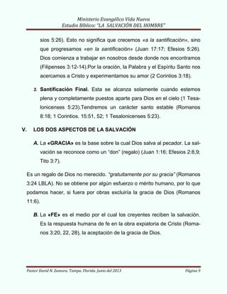Ministerio Evangélico Vida Nueva
Estudio Bíblico: “LA SALVACIÓN DEL HOMBRE”
Pastor David N. Zamora. Tampa. Florida. Junio del 2013 Página 9
sios 5:26). Esto no significa que crecemos «a la santificación», sino
que progresamos «en la santificación» (Juan 17:17; Efesios 5:26).
Dios comienza a trabajar en nosotros desde donde nos encontramos
(Filipenses 3:12-14).Por la oración, la Palabra y el Espíritu Santo nos
acercamos a Cristo y experimentamos su amor (2 Corintios 3:18).
3. Santificación Final. Esta se alcanza solamente cuando estemos
plena y completamente puestos aparte para Dios en el cielo (1 Tesa-
lonicenses 5:23).Tendremos un carácter santo estable (Romanos
8:18; 1 Corintios. 15:51, 52; 1 Tesalonicenses 5:23).
V. LOS DOS ASPECTOS DE LA SALVACIÓN
A. La «GRACIA» es la base sobre la cual Dios salva al pecador. La sal-
vación se reconoce como un “don” (regalo) (Juan 1:16; Efesios 2:8,9;
Tito 3:7).
Es un regalo de Dios no merecido. “gratuitamente por su gracia” (Romanos
3:24 LBLA). No se obtiene por algún esfuerzo o mérito humano, por lo que
podamos hacer, si fuera por obras excluiría la gracia de Dios (Romanos
11:6).
B. La «FE» es el medio por el cual los creyentes reciben la salvación.
Es la respuesta humana de fe en la obra expiatoria de Cristo (Roma-
nos 3:20, 22, 28), la aceptación de la gracia de Dios.
 