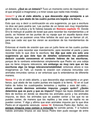 un éxtasis. ¿Qué es un éxtasis? Tuvo un momento como de inspiración en
el que empezó a imaginarse y a mirar cosas que nadie más miraba;
Verso11 y vio el cielo abierto, y que descendía algo semejante a un
gran lienzo, que atado de las cuatro puntas era bajado a la tierra;…
Esto que voy a decir a continuación es una sugerencia, ya que a escritura
no dice así pero podría ser, Las puntas de un lienzo son muy importantes
dentro de la cultura y la fe hebrea basada en Número capítulo 15. Donde
Di-s le instruyó al pueblo de Israel que para recordar los mandamientos y el
pacto, se hicieran en las puntas de su ropaje que en aquella época eran
túnicas, que se pusieran unos hilos teñidos de azul que se llaman zit zit,
para que cada vez que los vieran se acordaran de los mandamientos de
Dios.
Entonces el manto de oración que usa un judío tiene en las cuatro puntas
éstos hilos para recordar ese mandamiento, para recordar el pacto y para
recordar todo lo que dice la escritura, les dije que esto era solo una
sugerencia ya que éste tipo de detalles solamente los podemos
deducir cuando conocemos el contexto hebreo de las escrituras,
porque de lo contrario entendemos simplemente que Pedro vio una cobija
que no tiene ninguna relevancia, sin embargo es muy raro que en las
escrituras algo no tenga relevancia/notabilidad, entonces ahora si nos
imaginamos un Talit, un mando te oración con criaturas inmundas con
animales inmundos vamos a ver entonces que lo entendemos de diferente
manera;
Verso 11 y vio el cielo abierto, y que descendía algo semejante a un gran
lienzo, que atado de las cuatro puntas era bajado a la tierra; 12 en el cual
había de todos los cuadrúpedos terrestres y reptiles y aves del cielo…
ahora cuando decimos animales impuros ¿según quién? ¿Quién
determina que es puro y que es impuro? Según las leyes dietéticas del
libro de levítico en donde se describe los animales puros y los animales
impuros, es decir, los animales que se pueden comer y los que no se
puedes comer, de manera que los reptiles y las aves de rapiña no se
pueden comer. Y digo y afirmo que eran animales impuros por lo que dice
Pedro en el siguiente versículo verso 14 Entonces Pedro dijo: Señor, no;
porque ninguna cosa común o inmunda he comido jamás. Y si hubiera
habido animales limpios en ese lienza Pedro bien pudo escoger de entre
 