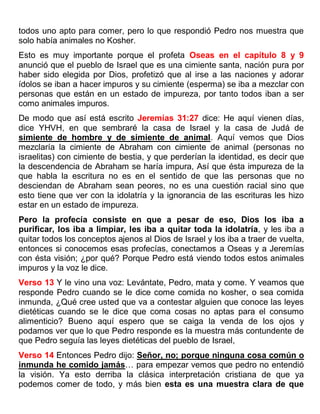 todos uno apto para comer, pero lo que respondió Pedro nos muestra que
solo había animales no Kosher.
Esto es muy importante porque el profeta Oseas en el capítulo 8 y 9
anunció que el pueblo de Israel que es una cimiente santa, nación pura por
haber sido elegida por Dios, profetizó que al irse a las naciones y adorar
ídolos se iban a hacer impuros y su cimiente (esperma) se iba a mezclar con
personas que están en un estado de impureza, por tanto todos iban a ser
como animales impuros.
De modo que así está escrito Jeremías 31:27 dice: He aquí vienen días,
dice YHVH, en que sembraré la casa de Israel y la casa de Judá de
simiente de hombre y de simiente de animal. Aquí vemos que Dios
mezclaría la cimiente de Abraham con cimiente de animal (personas no
israelitas) con cimiente de bestia, y que perderían la identidad, es decir que
la descendencia de Abraham se haría impura, Así que ésta impureza de la
que habla la escritura no es en el sentido de que las personas que no
desciendan de Abraham sean peores, no es una cuestión racial sino que
esto tiene que ver con la idolatría y la ignorancia de las escrituras les hizo
estar en un estado de impureza.
Pero la profecía consiste en que a pesar de eso, Dios los iba a
purificar, los iba a limpiar, les iba a quitar toda la idolatría, y les iba a
quitar todos los conceptos ajenos al Dios de Israel y los iba a traer de vuelta,
entonces si conocemos esas profecías, conectamos a Oseas y a Jeremías
con ésta visión; ¿por qué? Porque Pedro está viendo todos estos animales
impuros y la voz le dice.
Verso 13 Y le vino una voz: Levántate, Pedro, mata y come. Y veamos que
responde Pedro cuando se le dice come comida no kosher, o sea comida
inmunda, ¿Qué cree usted que va a contestar alguien que conoce las leyes
dietéticas cuando se le dice que coma cosas no aptas para el consumo
alimenticio? Bueno aquí espero que se caiga la venda de los ojos y
podamos ver que lo que Pedro responde es la muestra más contundente de
que Pedro seguía las leyes dietéticas del pueblo de Israel,
Verso 14 Entonces Pedro dijo: Señor, no; porque ninguna cosa común o
inmunda he comido jamás… para empezar vemos que pedro no entendió
la visión. Ya esto derriba la clásica interpretación cristiana de que ya
podemos comer de todo, y más bien esta es una muestra clara de que
 