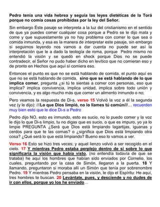 Pedro tenía una vida hebrea y seguía las leyes dietéticas de la Torá
porque no comía cosas prohibidas por la ley del Señor.
Sin embargo Éste pasaje se interpreta a la luz del cristianismo en el sentido
de que ya puedes comer cualquier cosa porque a Pedro se le dijo mata y
come y que supuestamente ya no hay problema con comer lo que sea o
comida inmunda, y esa es la manera de interpretar este pasaje, sin embargo
si seguimos leyendo nos vamos a dar cuenta no puede ser así la
interpretación que le a dado la teología de roma, porque Pedro mismo no
entendió la visión y se quedó en shock porque Dios no se puede
contradecir, el Señor no pudo haber dicho en levítico que no comieran eso y
de pronto en Hechos que aquí sí comiera eso.
Entonces el punto es que no se está hablando de comida, el punto aquí es
que no se está hablando de comida, sino que se está hablando de lo que
implica comer, pregunta ¿si tú te sientas a comer con personas, eso que
implica? implica convivencia, implica unidad, implica sobre todo unión y
convivencia, y es algo mucho más que comer un alimento inmundo o no;
Pero veamos la respuesta de Di-s, verso 15 Volvió la voz a él la segunda
vez (y le dijo): ///Lo que Dios limpió, no lo llames tú común///… recuerden
muy bien esto que le dice Di-s a Pedro
Pedro dijo NO, esto es inmundo, esto es sucio, no lo puedo comer y la voz
le dijo lo que Di-s limpio, tu no digas que es sucio, o que es impuro, yo ya lo
limpie PREGUNTA ¿Será que Dios está limpiando lagartijas, iguanas y
cerdos para que te las comas? o ¿significa que Dios está limpiando otra
cosa? ¿Qué será lo que está limpiando? Bueno eso lo vamos a ver.
Verso 16 Esto se hizo tres veces; y aquel lienzo volvió a ser recogido en el
cielo. 17 Y mientras Pedro estaba perplejo dentro de sí sobre lo que
significaría la visión que había visto, (no entendía todavía de que se
trataba) he aquí los hombres que habían sido enviados por Cornelio, los
cuales, preguntando por la casa de Simón, llegaron a la puerta. 18 Y
llamando, preguntaron si moraba allí un Simón que tenía por sobrenombre
Pedro. 19 Y mientras Pedro pensaba en la visión, le dijo el Espíritu: He aquí,
tres hombres te buscan. 20 Levántate, pues, y desciende y no dudes de
ir con ellos, porque yo los he enviado…
 