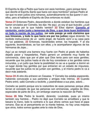 El Espíritu le dijo a Pedro que fuera con esos hombres ¿pero porque tiene
que decirle el Espíritu Santo que fuera con esos hombres? porque Pedro al
ver que no eran judíos sino romanos, automáticamente no iba querer ir con
ellos, pero al hablarle el Espíritu de Dios entonces no dudó;
Verso 21 Entonces Pedro, descendiendo a donde estaban los hombres que
fueron enviados por Cornelio, les dijo: He aquí, yo soy el que buscáis; ¿cuál
es la causa por la que habéis venido? 22 Ellos dijeron: Cornelio el
centurión, varón justo y temeroso de Dios, y que tiene buen testimonio
en toda la nación de los judíos, (en este pasaje ya está clarísimo que
sus limosnas, y todo lo que hacía era por los judíos) sigue diciendo: ha
recibido instrucciones de un santo ángel, de hacerte venir a su casa para
oír tus palabras. 23 Entonces, haciéndoles entrar, los hospedó. Y al día
siguiente, levantándose, se fue con ellos; y le acompañaron algunos de los
hermanos de Jope…
Aquí ya se rompió una barrera muy fuerte con Pedro al grado de haberlos
dejado pasar y hospedarlos, Pedro generó un ambiente muy fuerte de
convivencia, claro que por el plan que Dios tenia para con esos gentiles;
recuerde que los judíos hasta el día de hoy consideran a los gentiles como
inmundos, y un judío que tiene la posibilidad no se va a quedar a dormir en
un lugar donde hay gentiles por que entrarían en un estado de impureza,
recuerde que los judíos no se juntan con gentiles, y el mismo pedro lo va a
decir más adelante.
Verso 24 Al otro día entraron en Cesarea. Y Cornelio los estaba esperando,
habiendo convocado a sus parientes y amigos más íntimos. 25 Cuando
Pedro entró, salió Cornelio a recibirle, y postrándose a sus pies, adoró…
Cornelio se postró porque era la costumbre de esas personas porque ellos
tenían el concepto de que las personas son eminencias, ungidos de Dios,
especiales de parte de Di-s, sin embargo veamos la reacción de Pedro.
Verso 26 Más Pedro le levantó, diciendo: Levántate, pues yo mismo
también soy hombre… Pedro no dejó que Cornelio se arrodillara y que le
besara la mano, todo lo contrario a lo que ahora vemos que hace el papa
romano. Ése es el pensamiento en la mente hebrea, no hay unos mejores
que otros, todos somos iguales ante la vista de Dios;
 