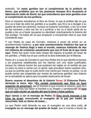 entendió, “ah estos gentiles son el cumplimiento de la profecía de
Amos, que profetizo que en los postreros tiempos Di-s levantaría el
tabernáculo caído de David, así que entendieron que esos gentiles eran
el cumplimiento de esa profecía.
Pero si nosotros estudiamos el libro de Amos, lo que el profeta dijo es que
Di-s va a traer de entre los gentiles a su pueblo, que Di-s va a recoger a su
pueblo de entre las naciones, aunque se hubieran asimilado, y los va a traer
de las naciones y otra vez los va a purificar y los va a hacer parte de su
pueblo y los va a hacer recuperar su identidad, prácticamente la historia del
hijo prodigo. Ya hasta allí es que empiezan a comprender todo lo que está
sucediendo aquí.
Y con Pedro en casa de Cornelio, estamos a punto de entrar en un
acontecimiento histórico, y por este acontecimiento histórico fue que el
mensaje de Yeshúa llegó a todo el mundo, estamos hablando de dos
mil millones de cristianos actualmente que son el fruto de lo que inició
aquí, Pedro fue quien inicio ésta chispa del regreso al pueblo de Israel de
los gentiles, y Pablo fue el que continuó la obra ordenada por el Mesías.
Pedro al ir a casa de Cornelio lo que hizo Pedro fue lo que derribó la barrera
y los prejuicios establecidos por los rabinos con una razón justificable,
porque los rabinos fueron los que pusieron las reglas en el sentido de que
un judío no entra a comer con un gentil, esto prevalece hasta nuestros días,
ya que se prohíbe que un judío tome vino hecho por manos no judías, no se
puede comer pan preparado por manos de personas gentiles; eso todavía
en la actualidad se aplica para el pueblo observante de Israel.
Bueno veamos el desenlace de la historia Verso 34 Entonces Pedro,
abriendo la boca, dijo: //En verdad comprendo que Dios no hace
acepción de personas//, (es el hombre el que invento el racismo, pero Di-s
lo único que hizo fue hacer al hombre a su imagen y semejanza)// 35 sino
que en toda nación se agrada del que le teme y hace justicia.
Aquí vamos a ver el mensaje de Pedro 36 Dios envió mensaje a los
hijos de Israel, anunciando el evangelio de la paz por medio de
Jesucristo; éste es Señor de todos…
Lo que Pedro está diciendo es que el evangelio es una obra judía, el
evangelio es un mensaje del pueblo de Israel, que lo manda a través de
 
