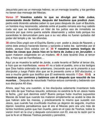 Jesucristo pero es un mensaje hebreo, es un mensaje israelita, y los gentiles
no tienen ése mensaje del Mesías;
Verso 37 Vosotros sabéis lo que se divulgó por toda Judea,
comenzando desde Galilea, después del bautismo que predicó Juan:
pedro está diciendo ustedes saben lo que paso después de Juan el Bautista,
un hombre muy reconocido, además entre el pueblo romano era muy sabido
cada vez que se levantaba un líder de los judíos eso de inmediato se
conocía por que roma quería estarle observando y sobre todo porque los
sacerdotes le denunciaban para que a su vez ellos no fueran quitados del
poder del templo y de las ofrendas.
38 cómo Dios ungió con el Espíritu Santo y con poder a Jesús de Nazaret, y
cómo éste anduvo haciendo bienes y sanando a todos los oprimidos por el
diablo, porque Dios estaba con él. 39 Y nosotros somos testigos de
todas las cosas que Jesús hizo en la tierra de Judea y en Jerusalén; a
quien mataron colgándole en un madero. 40 A éste levantó Dios al tercer
día, e hizo que se manifestase;…
Aquí ya se muestra la señal de Jonás, a este levanto el Señor al tercer día,
e hizo que se manifestase, verso 41 no a todo el pueblo, sino a los testigos
que Dios había ordenado de antemano, (recuerde que se le presento a sus
discípulos y luego Pablo dice que se le presento como a 500 discípulos, o
sea a mucha gente que testifico que El realmente resucito 1 Cor. 15:6) a
nosotros que comimos y bebimos con él después que resucitó de los
muertos… Después de resucitado Yeshúa estuvo comiendo y bebiendo con
sus discípulos 40 días.
Ahora, aquí hay una cuestión, si los discípulos solamente inventaron todo
ese rollo de que Yeshua resucito, entonces no existiría la fe en Jesús hasta
la fecha, ¿por qué decimos esto? Bueno porque hubo muchos supuestos
Mesías de Israel que cuando los mataron simplemente se acabó la idea de
que habían sido los mesías, y prácticamente lo mismo que sucedió con
Jesús, que cuando fue crucificado muchos ya dejaron de seguirle, muchos
dijeron nosotros pensábamos que él era el Mesías pero era uno más de
tantos hombres justos que han muerto, pero en el caso de Yeshúa, todos lo
vieron morir en la cruz y después convivieron con Él, esa es la razón por la
que la fe en el Mesías Yeshúa persistió y persistirá;
 