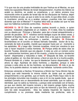 Y lo que nos da una prueba irrefutable de que Yeshua es el Mesías, es que
todos los supuestos Mesías de Israel desaparecieron, muertos los líderes se
acabó su doctrina, se acabó su enseñanza, y un rabino anciano muy
reconocido entre el pueblo de Israel dijo de los discípulos de Yeshua, dejen
estos hombres en paz, ya que si esto no es cierto, lo que ellos dicen, si solo
lo inventaron, pronto se va a acabar, porque ¿cuantos más han surgido
diciendo que son el Mesías? Y muertos ellos todo se acaba así que no sea
que nos hallemos luchando contra Dios. Hechos 5.
HECHOS 5.- 30 El Dios de nuestros padres levantó a Jesús, a quien
vosotros matasteis colgándole en un madero. 31 A éste, Dios ha exaltado
con su diestra por Príncipe y Salvador, para dar a Israel arrepentimiento y
perdón de pecados. 32 Y nosotros somos testigos suyos de estas cosas, y
también el Espíritu Santo, el cual ha dado Dios a los que le obedecen. 33
Ellos, oyendo esto, se enfurecían y querían matarlos. 34 Entonces
levantándose en el concilio un fariseo llamado Gamaliel, doctor de la ley,
venerado de todo el pueblo, mandó que sacasen fuera por un momento a
los apóstoles, 35 y luego dijo: Varones israelitas, mirad por vosotros lo que
vais a hacer respecto a estos hombres. 36 Porque antes de estos días se
levantó Teudas, diciendo que era alguien. A éste se unió un número como
de cuatrocientos hombres; pero él fue muerto, y todos los que le obedecían
fueron dispersados y reducidos a nada. 37 Después de éste, se levantó
Judas el galileo, en los días del censo, y llevó en pos de sí a mucho pueblo.
Pereció también él, y todos los que le obedecían fueron dispersados. 38 Y
ahora os digo: Apartaos de estos hombres, y dejadlos; porque si este
consejo o esta obra es de los hombres, se desvanecerá; 39 más si es de
Dios, no la podréis destruir; no seáis tal vez hallados luchando contra Dios.
Entonces volviendo a Hechos 10 tenemos a Simón bar Yona (Simón hijo de
Jonás) que está haciendo la misma misión de Jonás que es predicar
arrepentimiento a los gentiles, que el hecho de que Pedro haya visto lo de
los animales inmundos nos muestra y eso a mí no me queda duda, que en
realidad Cornelio era un descendiente de Israel asimilado, que no sabía su
identidad, que no sabía su herencia, y porque está conectado con el lienzo,
ya que aun dentro del imperio romano y del imperio griego había mucha
gente que se asimilo, pero que traía un tipo de herencia y que Dios, al final
solo los está recuperando, Dios los estaba trayendo de regreso en
cumplimiento a su promesa dada mediante las profecías, esto lo
 