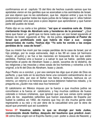 confirmamos en el capítulo 15 del libro de hechos cuando vemos que los
apóstoles vieron en los gentiles que se acercaban a los asimilados de Israel,
por eso dijeron que no les estorbaran, que les dejaran entrar y que no los
presionaran a guardar todas las leyes judías de la halaja que ni ellos habían
podido guardar sino que poco a poco dejaran que aprendieran y que fueran
parte del pueblo de Israel.
Pablo dijo en su carta a los gálatas: “así que si vosotros sois de Cristo
ciertamente linaje de Abraham sois y herederos de la promesa”. ¿Qué
tiene que hacer un gentil que no tiene nada que ver con Israel siguiendo al
Mesías de Israel, siguiendo al Rey de los judíos, siguiendo al Pastor de
Israel que profetizado está que habría de traer a sus ovejas
descarriadas de vuelta, Yeshúa dijo “Yo solo he venido a las ovejas
perdidas de la casa de Israel”,
Que su misión fue morir por las ovejas perdidas de la casa de Israel, por el
hijo pródigo, por la oveja extraviada, dejó a las 99 en casa (al hermano
mayor, al judío) y se fue a las naciones en búsqueda de los que están
perdidos, Yeshúa vino a buscar y a salvar lo que se había perdido para
retornarles al pacto de Abraham Isaac y Jacob, sacarlos de la idolatría, de
las religiones y las mezclas y otras cosas de los hombres y volverlos a la fe
original, a la fe del Dios de Abraham, Isaac y Jacob.
Aquí Pedro va a concluir, y por eso siempre les digo que el plan de Dios es
perfecto, y que todo en la escritura tiene una conexión extraordinaria de un
evento con otro, por eso el Señor nos llama a teshuva, teshuva es un
retorno, un retorno a la herencia que nunca debieron habernos robado, y la
pregunta es ¿Quién nos robó esa rica herencia?
El catolicismo en México impuso por la fuerza a que muchos judíos se
convirtieran a la fuerza al catolicismo, y hay muchos católicos de hueso
colorado e incluso cristianos, que ignoran que por sus venas corre sangre
judía de los españoles sefardíes que fueron expulsados de España por
Isabel la católica en 1492, de manera que hoy en día mucha gente está
regresando a su raíz y no por obra de la casualidad sino por la obra de
aquel que prometió que así sucedería
Verso 37 Vosotros sabéis lo que se divulgó por toda Judea,
comenzando desde Galilea, después del bautismo que predicó Juan:
38 cómo Dios ungió con el Espíritu Santo y con poder a Jesús de Nazaret, y
 