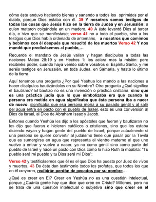 cómo éste anduvo haciendo bienes y sanando a todos los oprimidos por el
diablo, porque Dios estaba con él. 39 Y nosotros somos testigos de
todas las cosas que Jesús hizo en la tierra de Judea y en Jerusalén; a
quien mataron colgándole en un madero. 40 A éste levantó Dios al tercer
día, e hizo que se manifestase; verso 41 no a todo el pueblo, sino a los
testigos que Dios había ordenado de antemano, a nosotros que comimos
y bebimos con él después que resucitó de los muertos Verso 42 Y nos
mandó que predicásemos al pueblo,…
Recuerde el mandato de Jesús vallan y hagan discípulos a todas las
naciones Mateo 28:19 y en Hechos 1: les aclara mas la misión: pero
recibiréis poder, cuando haya venido sobre vosotros el Espíritu Santo, y me
seréis testigos en Jerusalén, en toda Judea, en Samaria, y hasta lo último
de la tierra.
Aquí tenemos una pregunta ¿Por qué Yeshua los mando a las naciones a
hacer discípulos bautizándoles en su Nombre? Otra pregunta ¿Qué significa
el bautismo? El bautizo no es una invención o práctica cristiana, sino que
es una práctica judía que lo que simbolizaba era que cuando la
persona era metida en agua significaba que ésta persona iba a nacer
de nuevo, significaba que esa persona moría a su pasado gentil y al salir
del agua entra en pacto con el pueblo de Israel, esto es una conversión al
Dios de Israel, al Dios de Abraham Isaac y Jacob.
Entones cuando Yeshúa les dijo a los apóstoles que fueran y bautizaran no
les dijo que fueran e hicieran católicos o cristianos, sino que les estaba
diciendo vayan y hagan gente del pueblo de Israel, porque actualmente si
una persona se quiere convertir al judaísmo tiene que pasar por la Tevilá
que es sumergirse en agua que representa el vientre materno al que uno
vuelve a entrar y vuelve a nacer, ya no como gentil sino como parte del
pueblo de Israel y hace un pacto con Dios como lo hizo Ruth la moabita: “Tu
pueblo será mi pueblo y tu Dios será mi Dios”;
Verso 42 y testificásemos que él es el que Dios ha puesto por Juez de vivos
y muertos. 43 De éste dan testimonio todos los profetas, que todos los que
en él creyeren, recibirán perdón de pecados por su nombre…
¿Qué es creer en El? Creer en Yeshúa no es una cuestión intelectual,
porque ¿Cuánta gente hay que dice que cree en Cristo? Millones, pero no
se trata de una cuestión intelectual o subjetiva sino que creer en él
 