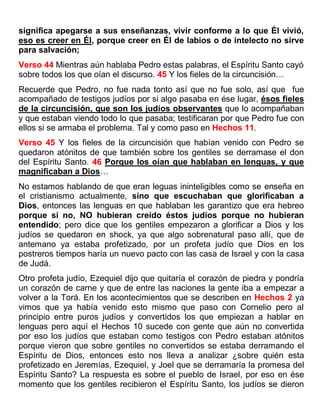 significa apegarse a sus enseñanzas, vivir conforme a lo que Él vivió,
eso es creer en Él, porque creer en Él de labios o de intelecto no sirve
para salvación;
Verso 44 Mientras aún hablaba Pedro estas palabras, el Espíritu Santo cayó
sobre todos los que oían el discurso. 45 Y los fieles de la circuncisión…
Recuerde que Pedro, no fue nada tonto así que no fue solo, así que fue
acompañado de testigos judíos por si algo pasaba en ése lugar, ésos fieles
de la circuncisión, que son los judíos observantes que lo acompañaban
y que estaban viendo todo lo que pasaba; testificaran por que Pedro fue con
ellos si se armaba el problema. Tal y como paso en Hechos 11.
Verso 45 Y los fieles de la circuncisión que habían venido con Pedro se
quedaron atónitos de que también sobre los gentiles se derramase el don
del Espíritu Santo. 46 Porque los oían que hablaban en lenguas, y que
magnificaban a Dios…
No estamos hablando de que eran leguas ininteligibles como se enseña en
el cristianismo actualmente, sino que escuchaban que glorificaban a
Dios, entonces las lenguas en que hablaban les garantizo que era hebreo
porque si no, NO hubieran creído éstos judíos porque no hubieran
entendido; pero dice que los gentiles empezaron a glorificar a Dios y los
judíos se quedaron en shock, ya que algo sobrenatural paso allí, que de
antemano ya estaba profetizado, por un profeta judío que Dios en los
postreros tiempos haría un nuevo pacto con las casa de Israel y con la casa
de Judá.
Otro profeta judío, Ezequiel dijo que quitaría el corazón de piedra y pondría
un corazón de carne y que de entre las naciones la gente iba a empezar a
volver a la Torá. En los acontecimientos que se describen en Hechos 2 ya
vimos que ya había venido esto mismo que paso con Cornelio pero al
principio entre puros judíos y convertidos los que empiezan a hablar en
lenguas pero aquí el Hechos 10 sucede con gente que aún no convertida
por eso los judíos que estaban como testigos con Pedro estaban atónitos
porque vieron que sobre gentiles no convertidos se estaba derramando el
Espíritu de Dios, entonces esto nos lleva a analizar ¿sobre quién esta
profetizado en Jeremías, Ezequiel, y Joel que se derramaría la promesa del
Espíritu Santo? La respuesta es sobre el pueblo de Israel, por eso en ése
momento que los gentiles recibieron el Espíritu Santo, los judíos se dieron
 