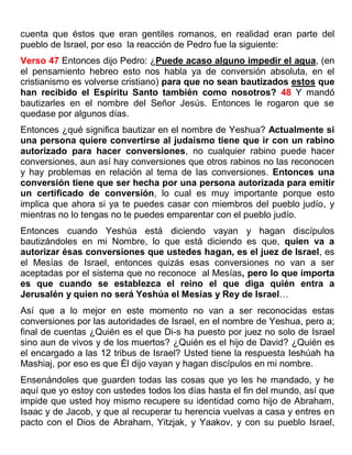 cuenta que éstos que eran gentiles romanos, en realidad eran parte del
pueblo de Israel, por eso la reacción de Pedro fue la siguiente:
Verso 47 Entonces dijo Pedro: ¿Puede acaso alguno impedir el agua, (en
el pensamiento hebreo esto nos habla ya de conversión absoluta, en el
cristianismo es volverse cristiano) para que no sean bautizados estos que
han recibido el Espíritu Santo también como nosotros? 48 Y mandó
bautizarles en el nombre del Señor Jesús. Entonces le rogaron que se
quedase por algunos días.
Entonces ¿qué significa bautizar en el nombre de Yeshua? Actualmente si
una persona quiere convertirse al judaísmo tiene que ir con un rabino
autorizado para hacer conversiones, no cualquier rabino puede hacer
conversiones, aun así hay conversiones que otros rabinos no las reconocen
y hay problemas en relación al tema de las conversiones. Entonces una
conversión tiene que ser hecha por una persona autorizada para emitir
un certificado de conversión, lo cual es muy importante porque esto
implica que ahora si ya te puedes casar con miembros del pueblo judío, y
mientras no lo tengas no te puedes emparentar con el pueblo judío.
Entonces cuando Yeshúa está diciendo vayan y hagan discípulos
bautizándoles en mi Nombre, lo que está diciendo es que, quien va a
autorizar ésas conversiones que ustedes hagan, es el juez de Israel, es
el Mesías de Israel, entonces quizás esas conversiones no van a ser
aceptadas por el sistema que no reconoce al Mesías, pero lo que importa
es que cuando se establezca el reino el que diga quién entra a
Jerusalén y quien no será Yeshúa el Mesías y Rey de Israel…
Así que a lo mejor en este momento no van a ser reconocidas estas
conversiones por las autoridades de Israel, en el nombre de Yeshua, pero a;
final de cuentas ¿Quién es el que Di-s ha puesto por juez no solo de Israel
sino aun de vivos y de los muertos? ¿Quién es el hijo de David? ¿Quién es
el encargado a las 12 tribus de Israel? Usted tiene la respuesta Ieshúah ha
Mashiaj, por eso es que Él dijo vayan y hagan discípulos en mi nombre.
Ensenándoles que guarden todas las cosas que yo les he mandado, y he
aquí que yo estoy con ustedes todos los días hasta el fin del mundo, así que
impide que usted hoy mismo recupere su identidad como hijo de Abraham,
Isaac y de Jacob, y que al recuperar tu herencia vuelvas a casa y entres en
pacto con el Dios de Abraham, Yitzjak, y Yaakov, y con su pueblo Israel,
 