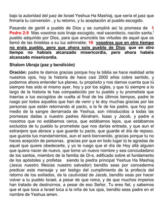 bajo la autoridad del juez de Israel Yeshua Ha Mashiaj, que sería el juez que
firmaría tu conversión , y tu retorno, y tu aceptación al pueblo escogido.
Pasando de gentil a pueblo de Dios y se cumplirá así la promesa de 1
Pedro 2:9 Mas vosotros sois linaje escogido, real sacerdocio, nación santa,(
pueblo adquirido por Dios, para que anunciéis las virtudes de aquel que os
llamó de las tinieblas a su luz admirable; 10 vosotros que en otro tiempo
no erais pueblo, pero que ahora sois pueblo de Dios; que en otro
tiempo no habíais alcanzado misericordia, pero ahora habéis
alcanzado misericordia.
Shalom Ubraja (paz y bendición)
Oración: padre te damos gracias porque hoy la biblia se hace realidad ante
nuestros ojos, hoy la historia de hace casi 2000 años cobra sentido, y
podemos ahora entender tus planes, tu propósito y nos damos cuenta que tú
siempre has sido el mismo ayer, hoy y por los siglos, y que tú siempre a lo
largo de la historia te has compadecido por tu pueblo y tu prometiste que
traerías a tus escogidos de vuelta al final de los últimos tiempos, padre te
ruego por todos aquellos que han de venir y te doy muchas gracias por las
personas que están retornando al pacto, a la fe de los padre, que hoy por
medio de la sangre derramada de Yeshua, son introducidos a todas las
promesas dadas a nuestro padres Abraham, Isaac y Jacob, y padre a
nosotros que no estábamos cerca, que estábamos lejos, que estábamos
excluidos de tu pueblo tu prometiste que nos darías entrada, y que aun el
extranjero que abrace y que guarde tu pacto, que guarde el día de reposo,
que guarda tus mandamientos, aun el será bienvenido, gracias porque tu no
haces acepción de personas, gracias por que en todo lugar tú te agradas de
aquel que quiere obedecerte, y yo te ruego que el día de Hoy allá alguien
que quiera nacer de nuevo, que tome un nuevo nombre y sea conciudadano
de los santos, miembro de la familia de Di-s, edificado sobre el fundamento
de los apóstoles y profetas siendo la piedra principal Yeshua Ha Mashiaj
(Jesús nuestro Mesías nuestro salvador) bendito seas por concederme
predicar este mensaje y ser testigo del cumplimiento de la profecía del
retorno de los exiliados, de la cautividad de Jacob, bendito seas por hacer
volver a tu pueblo Israel, a pesar de que roma, y de que muchos imperios
han tratado de destruirnos, a pesar de eso Señor, Tu eres fiel, y sabemos
que el que toca a Israel toca a la niña de tus ojos, bendito seas padre en el
nombre de Yeshua amen.
 