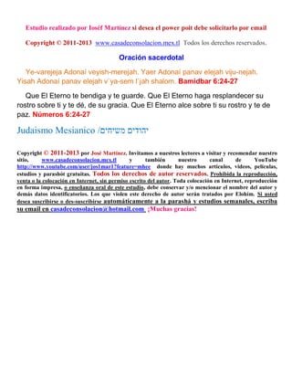 Estudio realizado por Ioséf Martínez si desea el power poit debe solicitarlo por email
Copyright © 2011-2013 www.casadeconsolacion.mex.tl Todos los derechos reservados.
Oración sacerdotal
Ye-varejeja Adonaí veyish-merejah. Yaer Adonaí panav elejah viju-nejah.
Yisah Adonaí panav elejah v`ya-sem l`jah shalom. Bamidbar 6:24-27
Que El Eterno te bendiga y te guarde. Que El Eterno haga resplandecer su
rostro sobre ti y te dé, de su gracia. Que El Eterno alce sobre ti su rostro y te de
paz. Números 6:24-27
‫משיחים‬ ‫יהודים‬/ociidmsJ omdiaduJ
Copyright © 2011-2013 por José Martínez. Invitamos a nuestros lectores a visitar y recomendar nuestro
sitio, www.casadeconsolacion.mex.tl y también nuestro canal de YouTube
http://www.youtube.com/user/jos1mar1?feature=mhee donde hay muchos artículos, videos, películas,
estudios y parashót gratuitas. Todos los derechos de autor reservados. Prohibida la reproducción,
venta o la colocación en Internet, sin permiso escrito del autor. Toda colocación en Internet, reproducción
en forma impresa, o enseñanza oral de este estudio, debe conservar y/o mencionar el nombre del autor y
demás datos identificatorios. Los que violen este derecho de autor serán tratados por Elohím. Si usted
desea suscribirse o des-suscribirse automáticamente a la parashá y estudios semanales, escriba
su email en casadeconsolacion@hotmail.com ¡Muchas gracias!
 