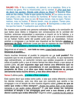 SALMO 115.- 1 No a nosotros, oh Jehová, no a nosotros, Sino a tu
nombre da gloria, Por tu misericordia, por tu verdad. 2 ¿Por qué han
de decir las gentes: Dónde está ahora su Dios? 3 Nuestro Dios
está en los cielos; Todo lo que quiso ha hecho. 4 Los ídolos de ellos
son plata y oro, Obra de manos de hombres. 5 Tienen boca, mas no
hablan; Tienen ojos, mas no ven; 6 Orejas tienen, mas no oyen; Tienen
narices, mas no huelen; 7 Manos tienen, mas no palpan; Tienen pies,
mas no andan; No hablan con su garganta. 8 Semejantes a ellos son
los que los hacen, Y cualquiera que confía en ellos.
De manera que cuando una persona extranjera llegaba a la conclusión de
que todos esos ídolos e imágenes son consecuencia de la vanidad del
hombre, entonces empezaban a acercarse a inquirir en la fe hebrea, y a
éstas personas que aún no habían hecho un paso a la conversión todavía
no se habían hecho parte del pueblo judío pero ya respetaban, incluso
asistían a sinagogas y ya tenían esa inquietud se les llamaba piadoso y
temeroso de Dios, entonces Lucas por eso se expresa de ésa manera de
Cornelio, como piadoso y temeroso de Dios él y su familia;
Seguimos en el verso 2… con toda su casa, y que hacía muchas
limosnas al pueblo,…
Hacía muchas limosnas al pueblo la pregunta es ¿a cuál pueblo? Por
supuesto que no era al pueblo cristiano sino a los judíos, lo que representa
algo extraordinario, un centurión romano que estaba ocupando el control
sobre el pueblo judío y que al mismo tiempo les daba dinero y que apoya al
pueblo judío, es por supuesto algo que marca una diferencia que no
tiene nada que ver con coincidencia ni con accidentes, sino con un
propósito de Dios; y si dice que daba muchas limosnas es porque
obviamente tenía mucho dinero, y nos dice almo más el verso 2.
Verso 2 ultima parte…y oraba a Dios siempre…
Esto quiere decir que oraba como judío, o sea que oraba diferente a todos
los demás romanos, esto nos dice que era conocido que asistía a las
sinagogas o en el templo de otra manera dígame usted ¿cómo es que se
sabía que oraba a Dios siempre? ¿Acaso los judíos iban a los templos
romanos a ver quién oraba diferente? O ¿es que acaso los romanos
entraban al templo a las sinagogas para orar a sus dioses y allí se
dieron cuenta que oraba diferente? Dígame usted ¿cuándo ha ido usted a
 