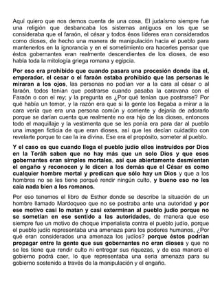Aquí quiero que nos demos cuenta de una cosa, El judaísmo siempre fue
una religión que desbancaba los sistemas antiguos en los que se
consideraba que el faraón, el césar y todos ésos líderes eran considerados
como dioses, de hecho una manera de manipulación hacia el pueblo para
mantenerlos en la ignorancia y en el sometimiento era hacerles pensar que
éstos gobernantes eran realmente descendientes de los dioses, de eso
habla toda la mitología griega romana y egipcia.
Por eso era prohibido que cuando pasara una procesión donde iba el,
emperador, el cesar o el faraón estaba prohibido que las personas le
miraran a los ojos, las personas no podían ver a la cara al césar o al
faraón, todos tenían que postrarse cuando pasaba la caravana con el
Faraón o con el rey; y la pregunta es ¿Por qué tenían que postrarse? Por
qué había un temor, y la razón era que si la gente los llegaba a mirar a la
cara vería que era una persona común y corriente y dejaría de adorarlo
porque se darían cuenta que realmente no era hijo de los dioses, entonces
todo el maquillaje y la vestimenta que se les ponía era para dar al pueblo
una imagen ficticia de que eran dioses, así que les decían cuidadito con
revelarte porque te cae la ira divina. Ese era el propósito, someter al pueblo.
Y el caso es que cuando llega el pueblo judío ellos instruidos por Dios
en la Toráh saben que no hay más que un solo Dios y que esos
gobernantes eran simples mortales, así que abiertamente desmienten
el engaño y reconocen y le dicen a los demás que el César es como
cualquier hombre mortal y predican que sólo hay un Dios y que a los
hombres no se les tiene porqué rendir ningún culto, y bueno eso no les
caía nada bien a los romanos.
Por eso tenemos el libro de Esther donde se describe la situación de un
hombre llamado Mardoqueo que no se postraba ante una autoridad y por
ese motivo casi lo matan y casi exterminan al pueblo judío porque no
se sometían en ese sentido a las autoridades, de manera que ese
siempre fue un motivo de choque imperialista contra el pueblo judío, porque
el pueblo judío representaba una amenaza para los poderes humanos, ¿Por
qué eran considerados una amenaza los judíos? porque éstos podrían
propagar entre la gente que sus gobernantes no eran dioses y que no
se les tiene que rendir culto ni entregar sus riquezas, y de esa manera el
gobierno podrá caer, lo que representaba una seria amenaza para su
gobierno sostenido a través de la manipulación y el engaño.
 