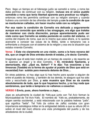 Pero llego un tiempo en el liderazgo judío se sometió a roma, y roma les
daba permiso de continuar con su religión, incluso era el único pueblo
sometido a roma que tenía libertad aparente para practicar su religión,
entonces roma les permitiría continuar con su religión siempre y cuando
hubiera una comisión de las ofrendas del templo y con la condición de que
se mantuvieran callados, sin hacer mucho ruido con su religión.
Por esa razón la condición de Cornelio era delicada y seguramente
aunque era conocido que asistía a las sinagogas, era algo que trataba
de mantener con cierta discreción, porque aparentemente pudo ser
visto como que Cornelio se estaba poniendo en contra del sistema, en
contra del imperio de roma, que es lo mismo que pasa ahora, si tú quieres
acercarte a conocer las cosas de la Biblia, tarde o temprano vas a
enfrentarte a choques con el sistema de la religión y esa era la situación que
estaba viviendo Cornelio;
Verso 3 Este vio claramente en una visión, como a la hora novena del
día, que un ángel de Dios entraba donde él estaba, y le decía: Cornelio.
Imagínate que él está bien metido en un tiempo de oración y de repente se
le aparece un ángel y le dice Cornelio, 4 El, mirándole fijamente, y
atemorizado, dijo: ¿Qué es, Señor? Y le dijo: Tus oraciones y tus
limosnas (Tzedaká es la forma de ayudar al pueblo de Dios que está en
necesidad) han subido para memoria delante de Dios…
En otras palabras, si hay algo que tú has hecho para ayudar a alguien de
entre el pueblo de Adonay, y también de los demás, te aseguro que ha sido
visto y escuchado por Dios, y esto muestra que Dios se da cuenta
absolutamente de todo, que lo que hayamos hecho, y no hay nada que
sembremos, que tarde o temprano no vallamos a cosechar.
VERSO 5 Envía, pues, ahora hombres a Jope,…
Jope es actualmente la ciudad de Yafo,que junto con Tel Aviv forman la
Municipalidad de Tel Aviv-Yafo. El nombre de Yafo es, probablemente, de
origen semita occidental, y está relacionado con la palabra hebrea "yafa",
que significa "bella". Tel Yafo (la colina de Jaffa) contaba con gran
importancia estratégica militar en la antigüedad debido a que su altura (40 m
sobre el nivel del mar) ofrecía una vista privilegiada del puerto y de los
alrededores de la ciudad.
 