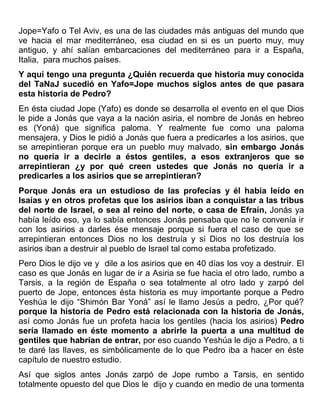 Jope=Yafo o Tel Aviv, es una de las ciudades más antiguas del mundo que
ve hacia el mar mediterráneo, esa ciudad en si es un puerto muy, muy
antiguo, y ahí salían embarcaciones del mediterráneo para ir a España,
Italia, para muchos países.
Y aquí tengo una pregunta ¿Quién recuerda que historia muy conocida
del TaNaJ sucedió en Yafo=Jope muchos siglos antes de que pasara
esta historia de Pedro?
En ésta ciudad Jope (Yafo) es donde se desarrolla el evento en el que Dios
le pide a Jonás que vaya a la nación asiria, el nombre de Jonás en hebreo
es (Yoná) que significa paloma. Y realmente fue como una paloma
mensajera, y Dios le pidió a Jonás que fuera a predicarles a los asirios, que
se arrepintieran porque era un pueblo muy malvado, sin embargo Jonás
no quería ir a decirle a éstos gentiles, a esos extranjeros que se
arrepintieran ¿y por qué creen ustedes que Jonás no quería ir a
predicarles a los asirios que se arrepintieran?
Porque Jonás era un estudioso de las profecías y él había leído en
Isaías y en otros profetas que los asirios iban a conquistar a las tribus
del norte de Israel, o sea al reino del norte, o casa de Efraín, Jonás ya
había leído eso, ya lo sabía entonces Jonás pensaba que no le convenía ir
con los asirios a darles ése mensaje porque si fuera el caso de que se
arrepintieran entonces Dios no los destruía y si Dios no los destruía los
asirios iban a destruir al pueblo de Israel tal como estaba profetizado.
Pero Dios le dijo ve y dile a los asirios que en 40 días los voy a destruir. El
caso es que Jonás en lugar de ir a Asiria se fue hacia el otro lado, rumbo a
Tarsis, a la región de España o sea totalmente al otro lado y zarpó del
puerto de Jope, entonces ésta historia es muy importante porque a Pedro
Yeshúa le dijo “Shimón Bar Yoná” así le llamo Jesús a pedro, ¿Por qué?
porque la historia de Pedro está relacionada con la historia de Jonás,
así como Jonás fue un profeta hacia los gentiles (hacia los asirios) Pedro
sería llamado en éste momento a abrirle la puerta a una multitud de
gentiles que habrían de entrar, por eso cuando Yeshúa le dijo a Pedro, a ti
te daré las llaves, es simbólicamente de lo que Pedro iba a hacer en éste
capítulo de nuestro estudio.
Así que siglos antes Jonás zarpó de Jope rumbo a Tarsis, en sentido
totalmente opuesto del que Dios le dijo y cuando en medio de una tormenta
 