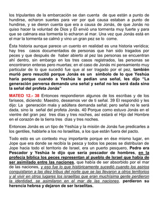 los tripulantes de la embarcación se dan cuenta de que están a punto de
hundirse, echaron suertes para ver por qué causa estaban a punto de
hundirse, y se dieron cuenta que era a causa de Jonás, de que Jonás no
quiso hacer la voluntad de Dios y Él envió una tormenta muy fuerte y para
que se calmara esa tormenta lo echaron al mar. Una vez que Jonás está en
el mar la tormenta se calmó y vino un gran pez se lo come.
Ésta historia aunque parece un cuento en realidad es una historia verídica;
hay tres casos documentados de personas que han sido tragados por
peces y que después de haber abierto al pez las personas se encuentran
ahí dentro, sin embargo en los tres casos registrados, las personas se
encontraron enteras pero muertas; en el caso de Jonás mi pensamiento muy
particular de lo que sucedió fue que al ser tragado por el pez, también
murió pero resucitó porque Jonás es un símbolo de lo que Yeshúa
haría porque cuando a Yeshúa le pedían una señal, les dijo “La
generación perversa demanda una señal y señal no les será dada sino
la señal del profeta Jonás”
MATEO 12.- 38 Entonces respondieron algunos de los escribas y de los
fariseos, diciendo: Maestro, deseamos ver de ti señal. 39 El respondió y les
dijo: La generación mala y adúltera demanda señal; pero señal no le será
dada, sino la señal del profeta Jonás. 40 Porque como estuvo Jonás en el
vientre del gran pez tres días y tres noches, así estará el Hijo del Hombre
en el corazón de la tierra tres días y tres noches.
Entonces Jonás es un tipo de Yeshúa y la misión de Jonás fue predicarles a
los gentiles, hablarle a los no Israelitas, a los que están fuera del pacto.
Todo esto es un contexto muy importante porque en ése mismo lugar, en
Jope que era donde se recibía la pesca y todos los peces se distribuían de
Jope hacia todo el territorio de Israel, era un puerto pesquero, Pedro era
Pescador y Yeshúa le dijo que sería pescador de hombres, en la
profecía bíblica los peces representan al pueblo de Israel que había de
ser asimilado entre las naciones, que había de ser absorbido por el mar
de las naciones, y eso fue lo que históricamente sucedió cuando los asirios
conquistaron a las diez tribus del norte que se las llevaron a otros territorios
y al vivir en otros lugares los israelitas que eran muchísima gente perdieron
la identidad, se asimilaron en el mar de las naciones, perdieron su
herencia hebrea y dejaron de ser Israelitas.
 