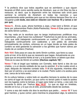 Y la profecía dice que todos aquellos que se asimilaron y que siguen
llevando el DNA como semilla santa de Abraham, que un día Dios los iba a
restaurar, es decir, que la dispersión entre las naciones solo sirvió para
sembrar la simiente de Abraham en todas las naciones y que
aparentemente están perdidas pero que en los últimos tiempos Dios los va a
recuperar y sin duda, eso está en relación con hechos 10 y vamos a ver
por qué;
Verso 5… Envía, pues, ahora hombres a Jope, y haz venir a Simón, el que
tiene por sobrenombre Pedro (Kefa-Piedrecita). Verso 6 Este posa en casa
de cierto Simón curtidor,…
No hay nada en la escritura que no tenga implicaciones proféticas muy
importantes, ¿Qué hacen los curtidores? Trasforman la piel de los animales,
¿con que está trabajando continuamente un curtidor? Un curtidor está
trabajando continuamente con cadáveres y son pieles de animales
principalmente de cordero, entonces en un lugar donde se trata pieles de
cordero se está gestando la salvación a los gentiles que fueron salvos por
medio de un cordero (Yeshúa)
Hch 10:6 Este posa en casa de cierto Simón curtidor, que tiene su casa
junto al mar; él te dirá lo que es necesario que hagas. Actualmente es una
casa que se encuentra frente al mar y a la puerta tiene un letrero que dice:
“Ésta es la casa de Simón el curtidor (Hechos capítulo 10)”,
Verso 7 Ido el ángel que hablaba con Cornelio, éste llamó a dos de sus
criados, y a un devoto soldado de los que le asistían; 8 a los cuales envió a
Jope, después de haberles contado todo. 9 Al día siguiente, mientras ellos
iban por el camino y se acercaban a la ciudad, Pedro subió a la azotea para
orar, cerca de la hora sexta…
En la cultura hebrea y sobre todo en aquellos tiempos la azotea de la casa
es como el lugar de reunión; ya que como no tenían patio ni nada la azotea
son los lugares como la terraza, el lugar para tratar un tema, y eso solo me
recuerda lo dicho por Yeshua Mat_10:27 Lo que os digo en tinieblas,
decidlo en la luz; y lo que oís al oído, proclamadlo desde las azoteas.
Y como a eso del medio día dice la escritura que pedro… verso 10 Y tuvo
gran hambre, y quiso comer; pero mientras le preparaban algo, le sobrevino
 