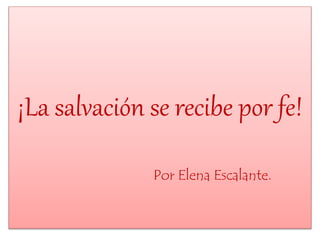 ¡La salvación se recibe por fe! 
Por Elena Escalante. 
 