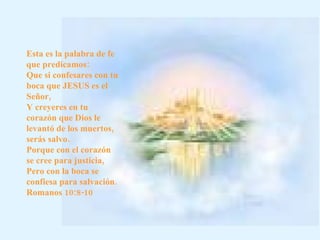 Esta es la palabra de fe que predicamos: Que si confesares con tu boca que JESUS es el Señor, Y creyeres en tu corazón que Dios le levantó de los muertos, serás salvo. Porque con el corazón se cree para justicia, Pero con la boca se confiesa para salvación.  Romanos 10:8-10    