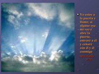 Yo estoy a la puerta y llamo; si alguno oye mi voz y abre la puerta, entraré a él y cenaré  con él y él conmigo Apocalipsi s  3:21 