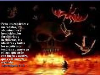 Pero los cobardes e incrédulos, los abominables y homicidas, los fornicarios y hechiceros, los idolatras y todos los mentirosos tendrán su parte en el lago que arde con fuego y azufre, que es la muerte segunda.  Apocalipsis 21:8 