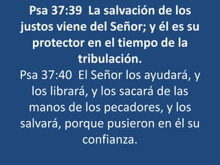 Psa 37:39 La salvación de los
justos viene del Señor; y él es su
protector en el tiempo de la
tribulación.
Psa 37:40 El Señor los ayudará, y
los librará, y los sacará de las
manos de los pecadores, y los
salvará, porque pusieron en él su
confianza.
 