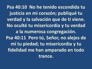 Psa 40:10 No he tenido escondida tu
justicia en mi corazón; publiqué tu
verdad y la salvación que de ti viene.
No oculté tu misericordia y tu verdad
a la numerosa congregación.
Psa 40:11 Pero tú, Señor, no alejes de
mí tu piedad; tu misericordia y tu
fidelidad me han amparado en todo
trance.
 