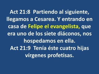 Act 21:8 Partiendo al siguiente,
llegamos a Cesarea. Y entrando en
casa de Felipe el evangelista, que
era uno de los siete diáconos, nos
hospedamos en ella.
Act 21:9 Tenía éste cuatro hijas
vírgenes profetisas.
 
