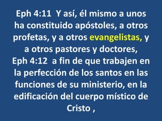Eph 4:11 Y así, él mismo a unos
ha constituido apóstoles, a otros
profetas, y a otros evangelistas, y
a otros pastores y doctores,
Eph 4:12 a fin de que trabajen en
la perfección de los santos en las
funciones de su ministerio, en la
edificación del cuerpo místico de
Cristo ,
 