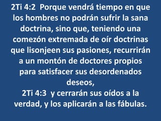 2Ti 4:2 Porque vendrá tiempo en que
los hombres no podrán sufrir la sana
doctrina, sino que, teniendo una
comezón extremada de oír doctrinas
que lisonjeen sus pasiones, recurrirán
a un montón de doctores propios
para satisfacer sus desordenados
deseos,
2Ti 4:3 y cerrarán sus oídos a la
verdad, y los aplicarán a las fábulas.
 