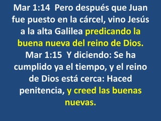 Mar 1:14 Pero después que Juan
fue puesto en la cárcel, vino Jesús
a la alta Galilea predicando la
buena nueva del reino de Dios.
Mar 1:15 Y diciendo: Se ha
cumplido ya el tiempo, y el reino
de Dios está cerca: Haced
penitencia, y creed las buenas
nuevas.
 