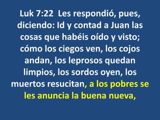 Luk 7:22 Les respondió, pues,
diciendo: Id y contad a Juan las
cosas que habéis oído y visto;
cómo los ciegos ven, los cojos
andan, los leprosos quedan
limpios, los sordos oyen, los
muertos resucitan, a los pobres se
les anuncia la buena nueva,
 