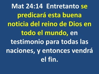 Mat 24:14 Entretanto se
predicará esta buena
noticia del reino de Dios en
todo el mundo, en
testimonio para todas las
naciones, y entonces vendrá
el fin.
 