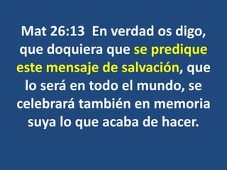 Mat 26:13 En verdad os digo,
que doquiera que se predique
este mensaje de salvación, que
lo será en todo el mundo, se
celebrará también en memoria
suya lo que acaba de hacer.
 
