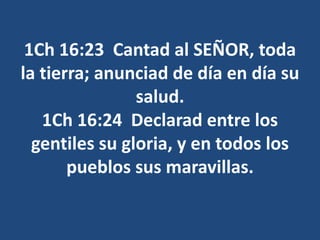 1Ch 16:23 Cantad al SEÑOR, toda
la tierra; anunciad de día en día su
salud.
1Ch 16:24 Declarad entre los
gentiles su gloria, y en todos los
pueblos sus maravillas.
 