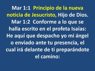 Mar 1:1 Principio de la nueva
noticia de Jesucristo, Hijo de Dios.
Mar 1:2 Conforme a lo que se
halla escrito en el profeta Isaías:
He aquí que despacho yo mi ángel
o enviado ante tu presencia, el
cual irá delante de ti preparándote
el camino:
 